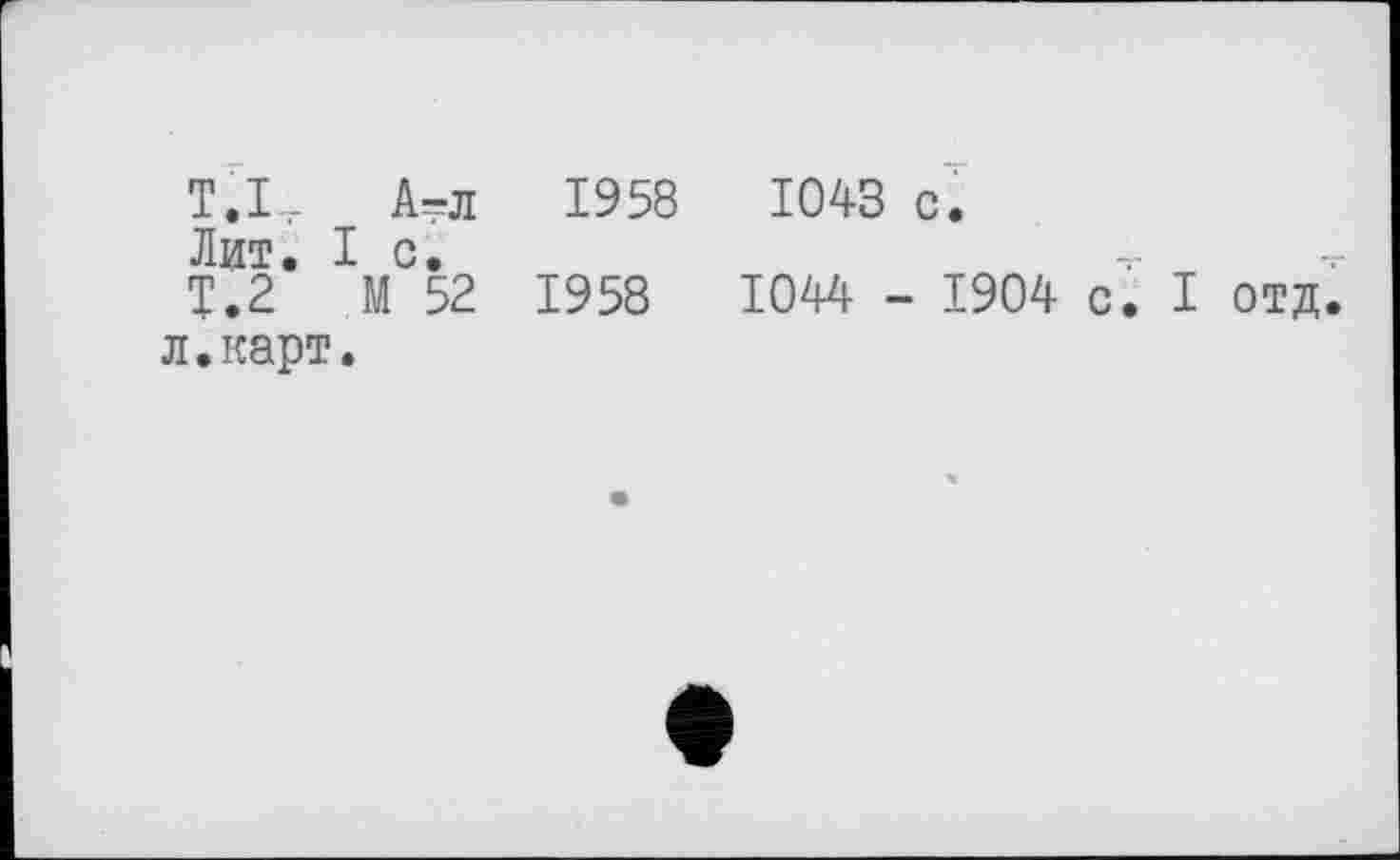 ﻿ТХ А-л 1958	1043 с.
Лит. I с,	-г
Т.2 М 52 1958	1044 - 1904 с. I отд.
л.карт.